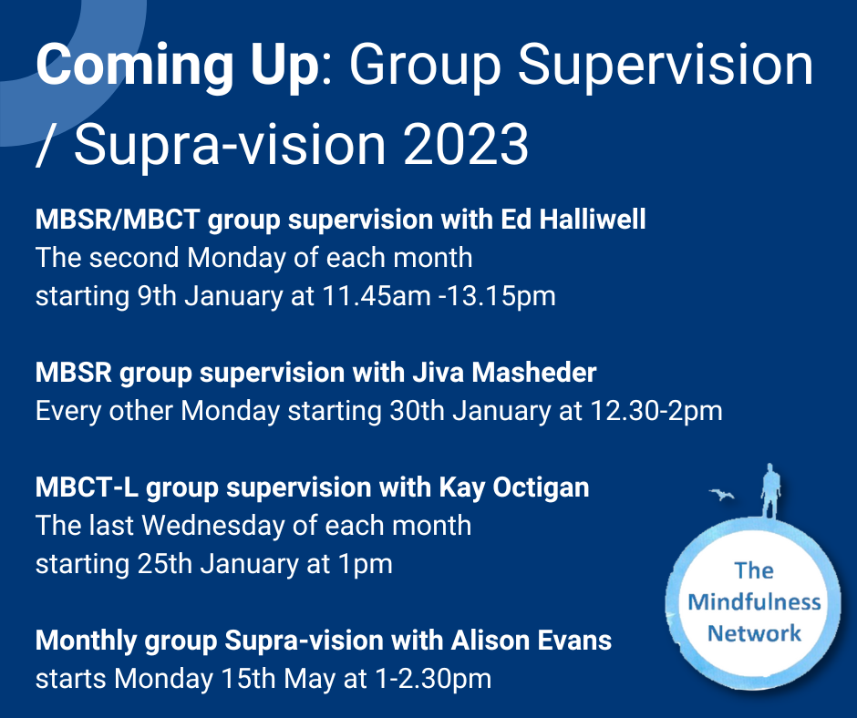 MBSR/MBCT group supervision with Ed Halliwell The second Monday of each month starting 9th January at 11.45am -13.15pm MBSR group supervision with Jiva Masheder Every other Monday starting 30th January at 12.30-2pm MBCT-L group supervision with Kay Octigan The last Wednesday of each month starting 25th January at 1pm Monthly group Supra-vision with Alison Evans starts Monday 15th May at 1-2.30pm